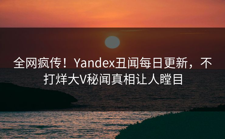 全网疯传！Yandex丑闻每日更新，不打烊大V秘闻真相让人瞠目