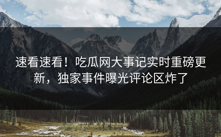 速看速看！吃瓜网大事记实时重磅更新，独家事件曝光评论区炸了