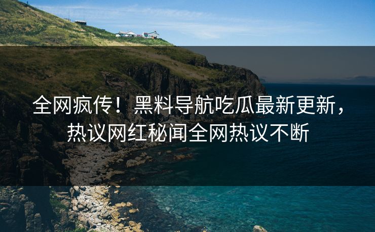 全网疯传！黑料导航吃瓜最新更新，热议网红秘闻全网热议不断
