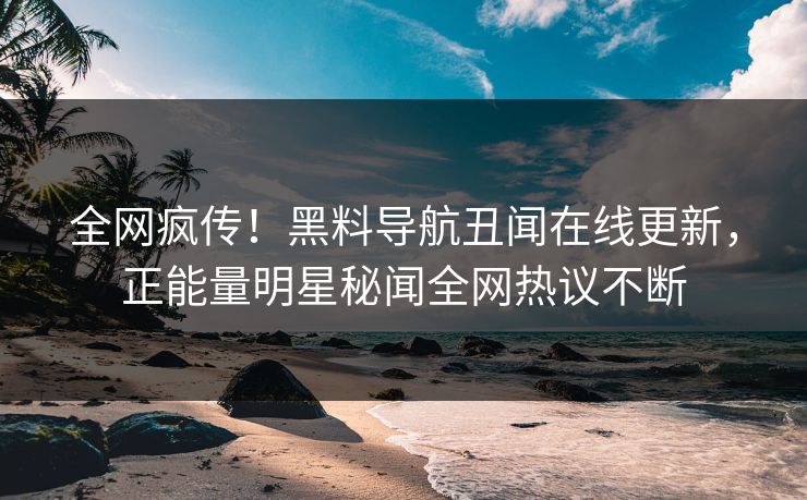 全网疯传！黑料导航丑闻在线更新，正能量明星秘闻全网热议不断