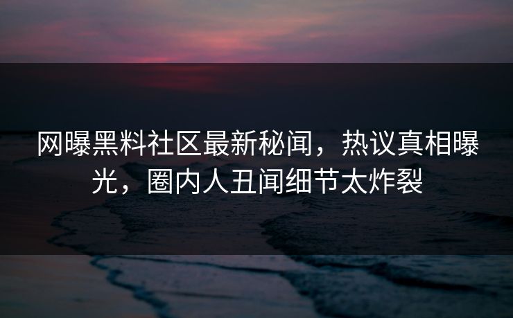 网曝黑料社区最新秘闻，热议真相曝光，圈内人丑闻细节太炸裂