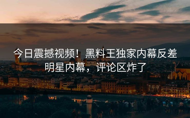 今日震撼视频！黑料王独家内幕反差明星内幕，评论区炸了