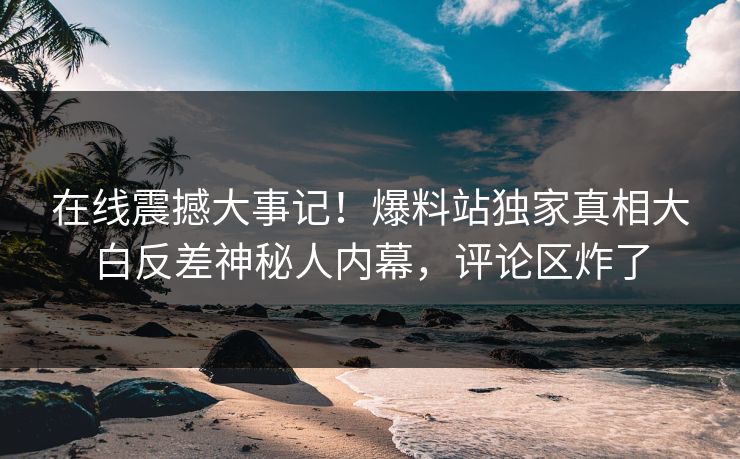 在线震撼大事记！爆料站独家真相大白反差神秘人内幕，评论区炸了