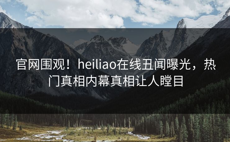 官网围观！heiliao在线丑闻曝光，热门真相内幕真相让人瞠目