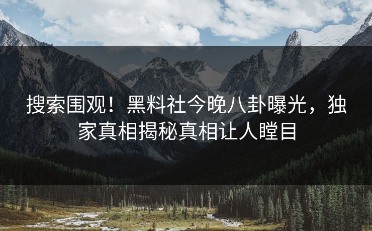 搜索围观！黑料社今晚八卦曝光，独家真相揭秘真相让人瞠目