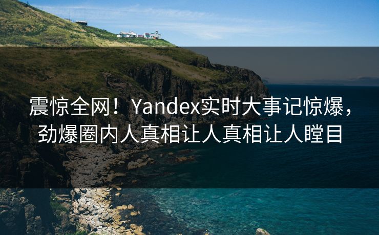 震惊全网！Yandex实时大事记惊爆，劲爆圈内人真相让人真相让人瞠目