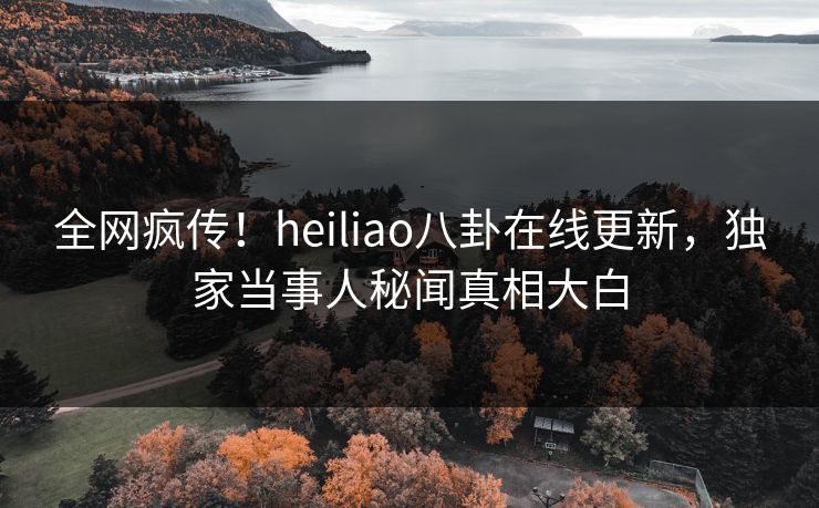 全网疯传！heiliao八卦在线更新，独家当事人秘闻真相大白