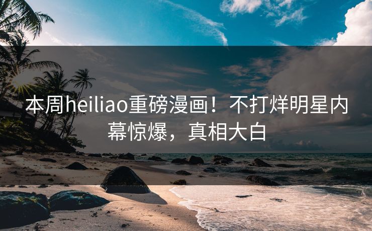 本周heiliao重磅漫画！不打烊明星内幕惊爆，真相大白
