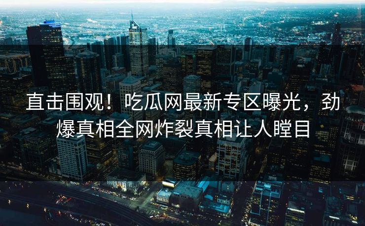 直击围观！吃瓜网最新专区曝光，劲爆真相全网炸裂真相让人瞠目