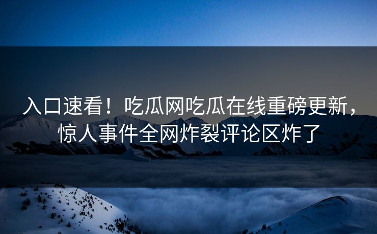入口速看！吃瓜网吃瓜在线重磅更新，惊人事件全网炸裂评论区炸了