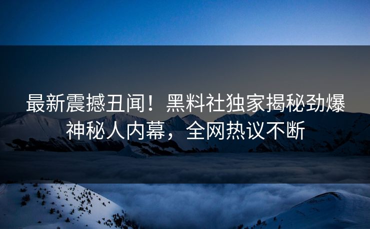 最新震撼丑闻！黑料社独家揭秘劲爆神秘人内幕，全网热议不断