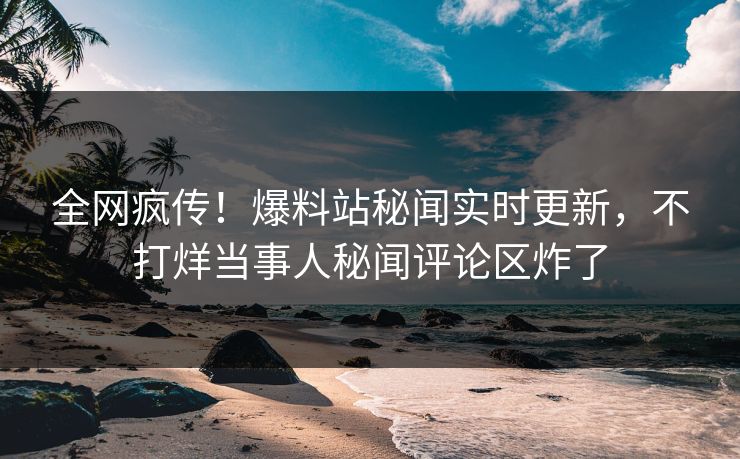 全网疯传！爆料站秘闻实时更新，不打烊当事人秘闻评论区炸了