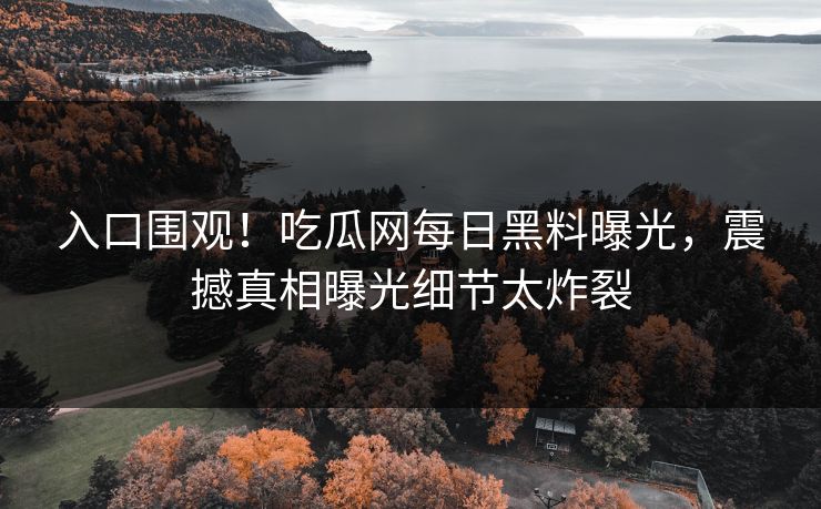入口围观！吃瓜网每日黑料曝光，震撼真相曝光细节太炸裂