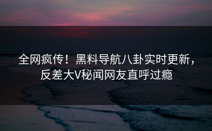 全网疯传！黑料导航八卦实时更新，反差大V秘闻网友直呼过瘾