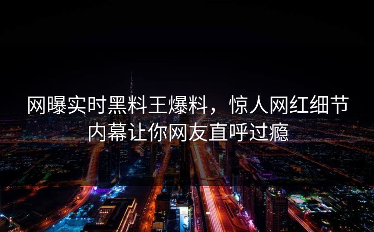 网曝实时黑料王爆料，惊人网红细节内幕让你网友直呼过瘾