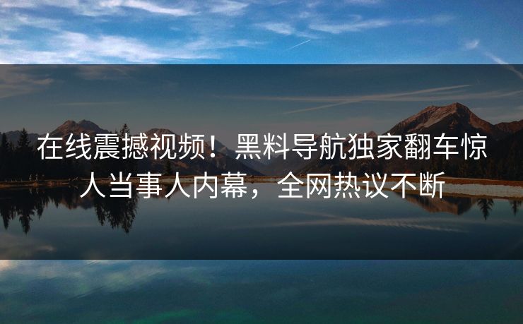 在线震撼视频！黑料导航独家翻车惊人当事人内幕，全网热议不断