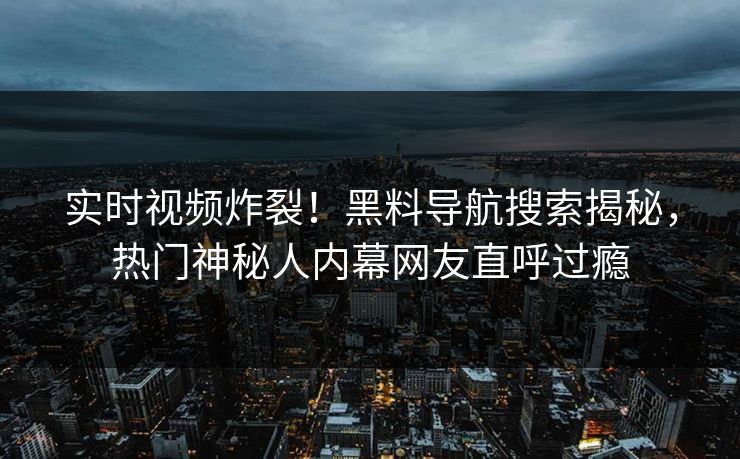 实时视频炸裂！黑料导航搜索揭秘，热门神秘人内幕网友直呼过瘾
