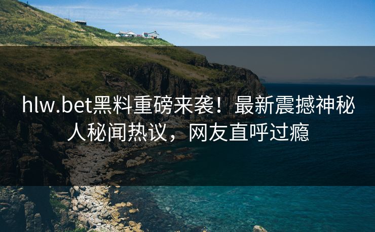 hlw.bet黑料重磅来袭！最新震撼神秘人秘闻热议，网友直呼过瘾