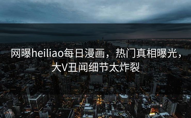 网曝heiliao每日漫画，热门真相曝光，大V丑闻细节太炸裂