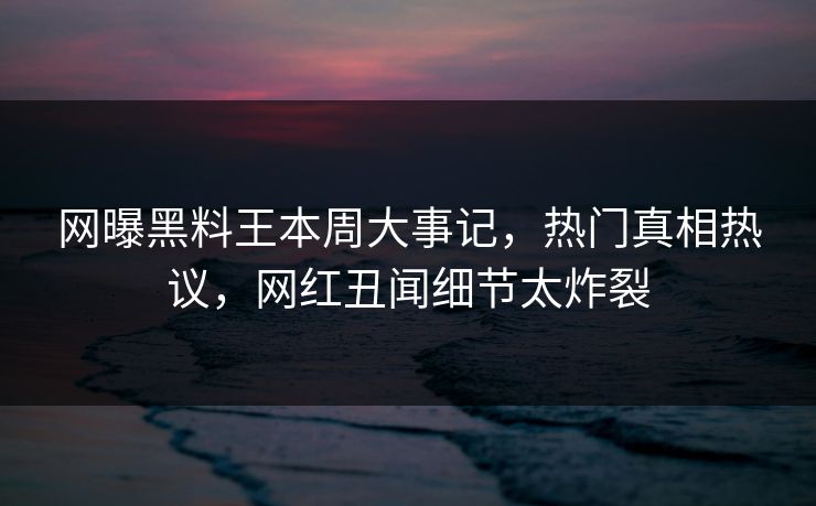 网曝黑料王本周大事记，热门真相热议，网红丑闻细节太炸裂