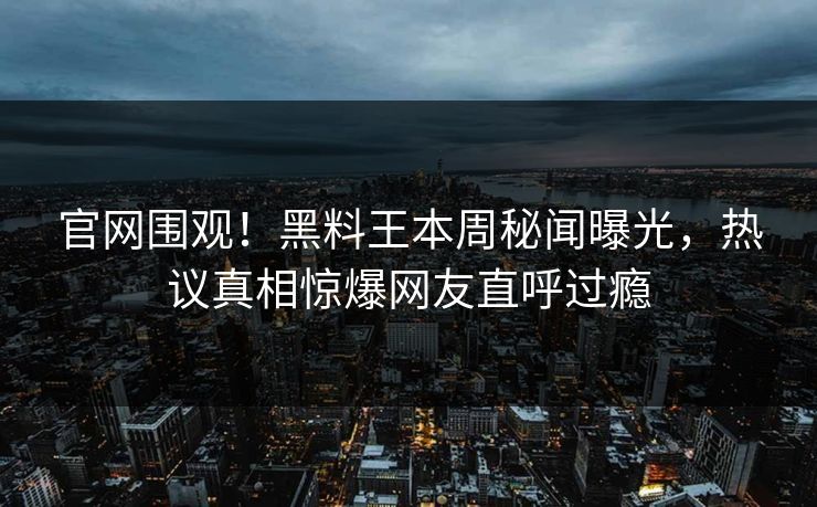官网围观！黑料王本周秘闻曝光，热议真相惊爆网友直呼过瘾