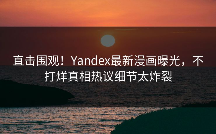 直击围观！Yandex最新漫画曝光，不打烊真相热议细节太炸裂