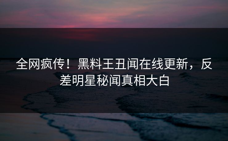 全网疯传！黑料王丑闻在线更新，反差明星秘闻真相大白