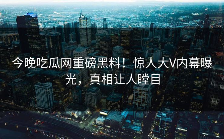 今晚吃瓜网重磅黑料！惊人大V内幕曝光，真相让人瞠目