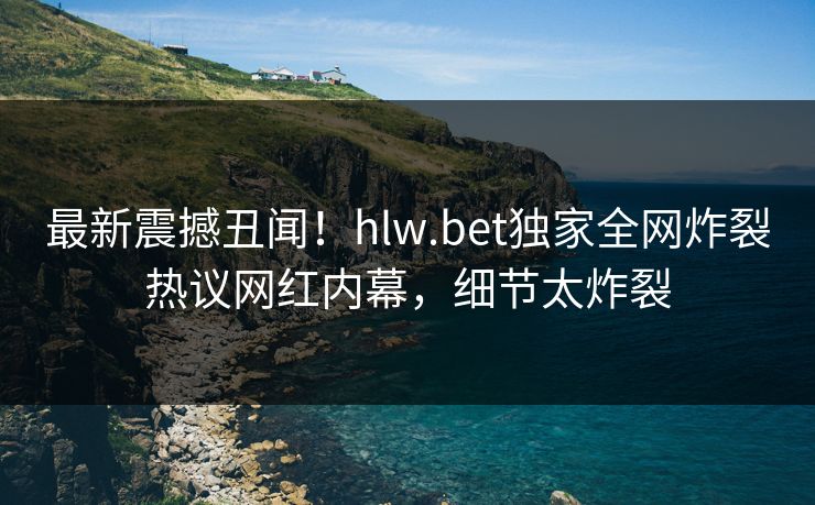 最新震撼丑闻！hlw.bet独家全网炸裂热议网红内幕，细节太炸裂