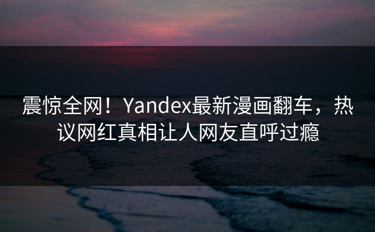 震惊全网！Yandex最新漫画翻车，热议网红真相让人网友直呼过瘾