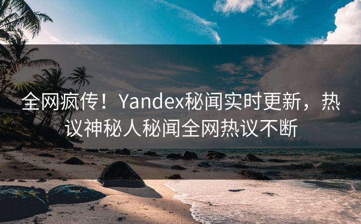 全网疯传！Yandex秘闻实时更新，热议神秘人秘闻全网热议不断