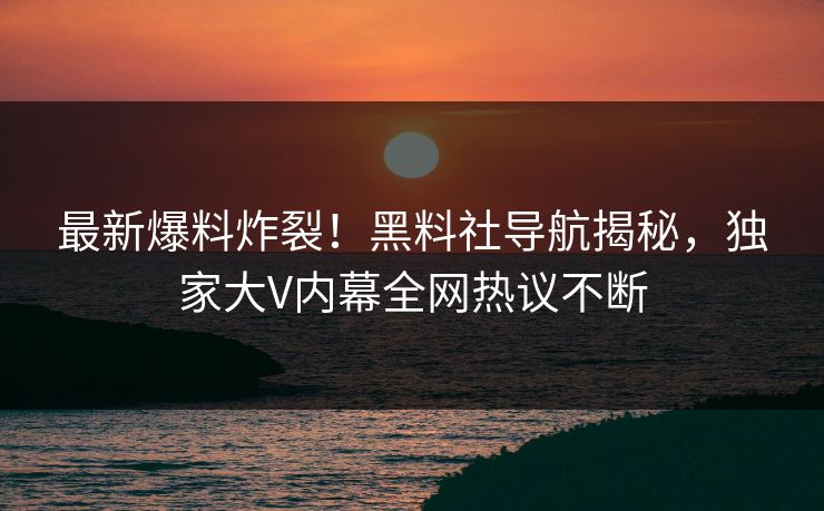 最新爆料炸裂！黑料社导航揭秘，独家大V内幕全网热议不断