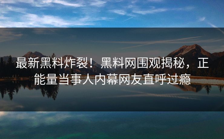 最新黑料炸裂！黑料网围观揭秘，正能量当事人内幕网友直呼过瘾