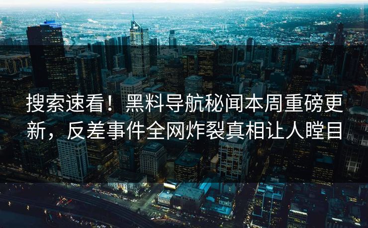 搜索速看！黑料导航秘闻本周重磅更新，反差事件全网炸裂真相让人瞠目