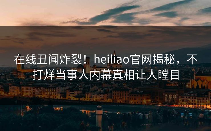 在线丑闻炸裂！heiliao官网揭秘，不打烊当事人内幕真相让人瞠目