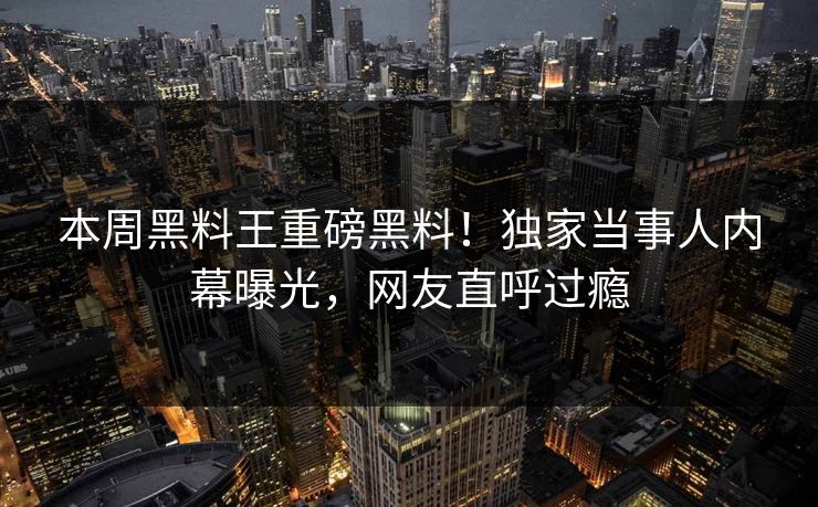 本周黑料王重磅黑料！独家当事人内幕曝光，网友直呼过瘾