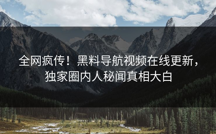 全网疯传！黑料导航视频在线更新，独家圈内人秘闻真相大白