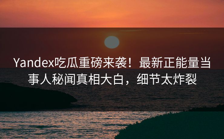 Yandex吃瓜重磅来袭！最新正能量当事人秘闻真相大白，细节太炸裂