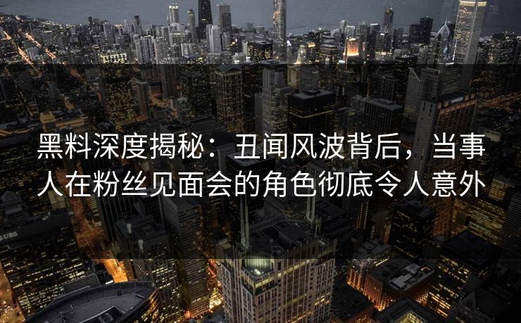 黑料深度揭秘：丑闻风波背后，当事人在粉丝见面会的角色彻底令人意外