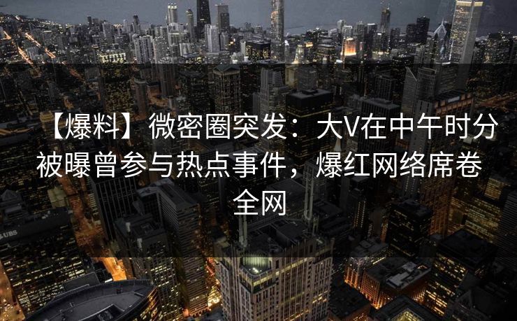 【爆料】微密圈突发：大V在中午时分被曝曾参与热点事件，爆红网络席卷全网