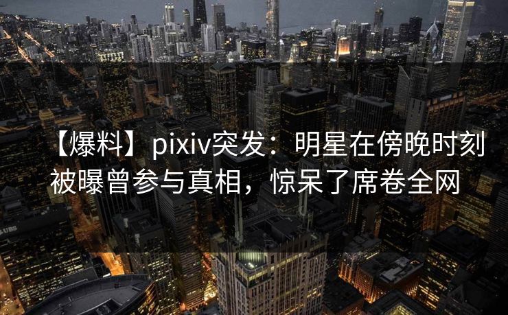 【爆料】pixiv突发：明星在傍晚时刻被曝曾参与真相，惊呆了席卷全网