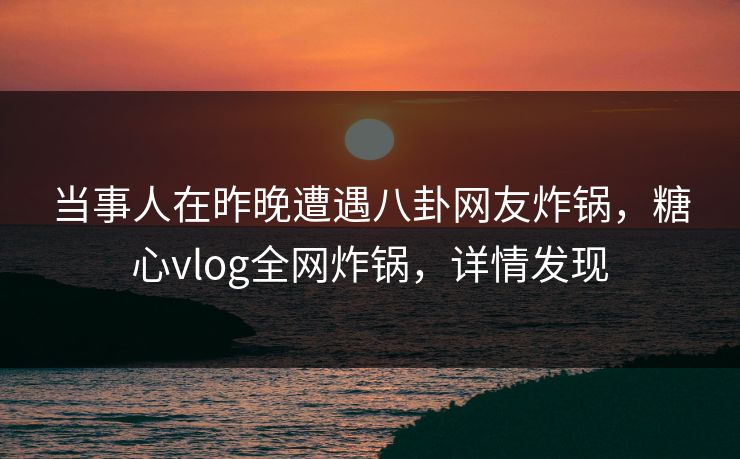 当事人在昨晚遭遇八卦网友炸锅，糖心vlog全网炸锅，详情发现