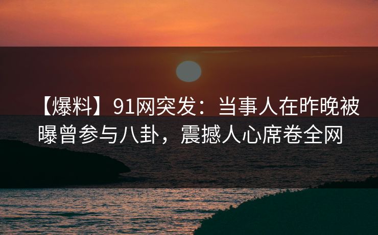 【爆料】91网突发：当事人在昨晚被曝曾参与八卦，震撼人心席卷全网