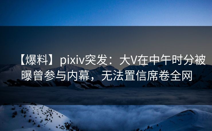 【爆料】pixiv突发：大V在中午时分被曝曾参与内幕，无法置信席卷全网