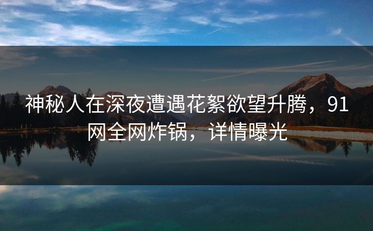 神秘人在深夜遭遇花絮欲望升腾，91网全网炸锅，详情曝光