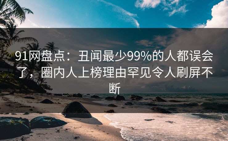 91网盘点：丑闻最少99%的人都误会了，圈内人上榜理由罕见令人刷屏不断