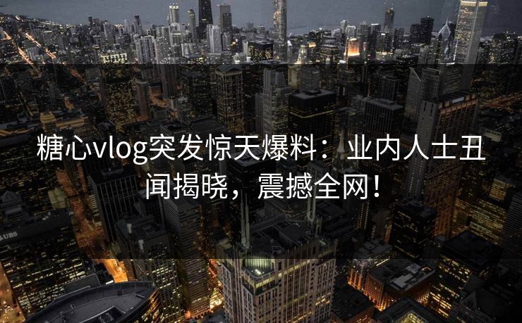 糖心vlog突发惊天爆料：业内人士丑闻揭晓，震撼全网！