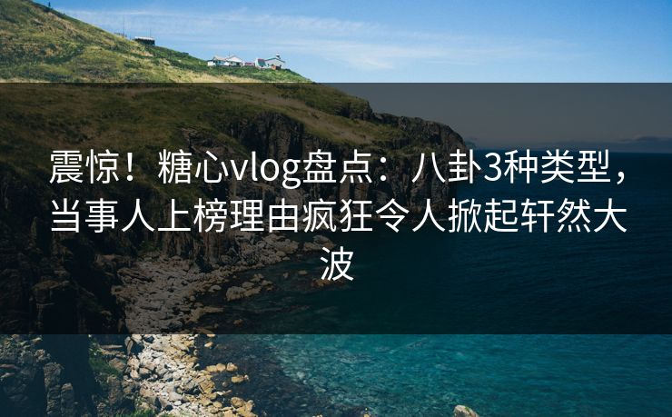 震惊！糖心vlog盘点：八卦3种类型，当事人上榜理由疯狂令人掀起轩然大波