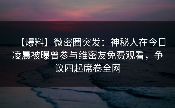 【爆料】微密圈突发：神秘人在今日凌晨被曝曾参与维密友免费观看，争议四起席卷全网