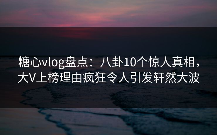 糖心vlog盘点：八卦10个惊人真相，大V上榜理由疯狂令人引发轩然大波